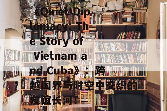 《Quiet Diplomacy: The Story of Vietnam and Cuba》：跨越国界与时空中交织的友谊长河！